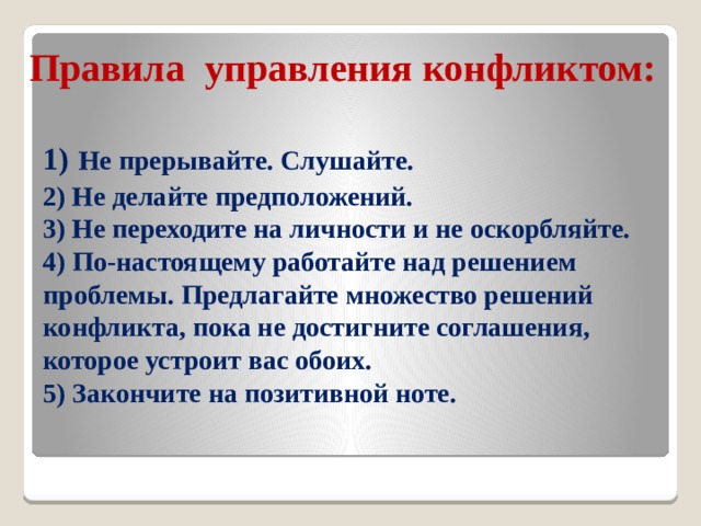 Правила управления конфликтом: 1)  Не прерывайте. Слушайте.  2) Не делайте предположений.  3) Не переходите на личности и не оскорбляйте.  4) По-настоящему работайте над решением проблемы. Предлагайте множество решений конфликта, пока не достигните соглашения, которое устроит вас обоих.  5) Закончите на позитивной ноте.   