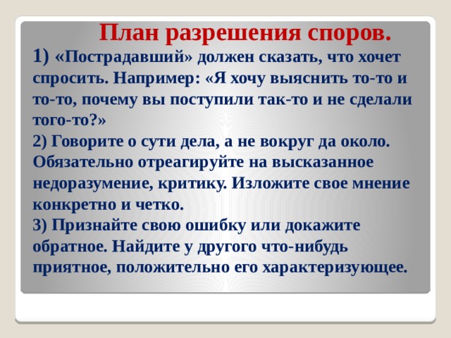 План разрешения споров.     1) « Пострадавший» должен сказать, что хочет спросить. Например: «Я хочу выяснить то-то и то-то, почему вы поступили так-то и не сделали того-то?»  2) Говорите о сути дела, а не вокруг да около. Обязательно отреагируйте на высказанное недоразумение, критику. Изложите свое мнение конкретно и четко.  3) Признайте свою ошибку или докажите обратное. Найдите у другого что-нибудь приятное, положительно его характеризующее.   