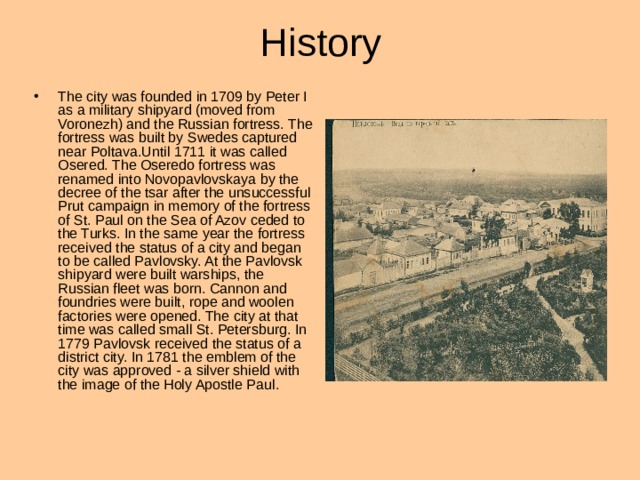 History The city was founded in 1709 by Peter I as a military shipyard (moved from Voronezh) and the Russian fortress. The fortress was built by Swedes captured near Poltava.Until 1711 it was called Osered. The Oseredo fortress was renamed into Novopavlovskaya by the decree of the tsar after the unsuccessful Prut campaign in memory of the fortress of St. Paul on the Sea of Azov ceded to the Turks. In the same year the fortress received the status of a city and began to be called Pavlovsky. At the Pavlovsk shipyard were built warships, the Russian fleet was born. Cannon and foundries were built, rope and woolen factories were opened. The city at that time was called small St. Petersburg. In 1779 Pavlovsk received the status of a district city. In 1781 the emblem of the city was approved - a silver shield with the image of the Holy Apostle Paul . 