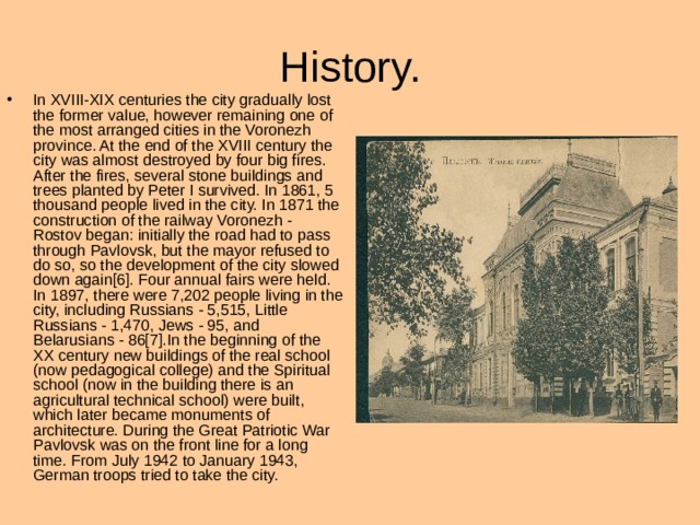 H istory. In XVIII-XIX centuries the city gradually lost the former value, however remaining one of the most arranged cities in the Voronezh province. At the end of the XVIII century the city was almost destroyed by four big fires. After the fires, several stone buildings and trees planted by Peter I survived. In 1861, 5 thousand people lived in the city. In 1871 the construction of the railway Voronezh - Rostov began: initially the road had to pass through Pavlovsk, but the mayor refused to do so, so the development of the city slowed down again[6]. Four annual fairs were held. In 1897, there were 7,202 people living in the city, including Russians - 5,515, Little Russians - 1,470, Jews - 95, and Belarusians - 86[7].In the beginning of the XX century new buildings of the real school (now pedagogical college) and the Spiritual school (now in the building there is an agricultural technical school) were built, which later became monuments of architecture. During the Great Patriotic War Pavlovsk was on the front line for a long time. From July 1942 to January 1943, German troops tried to take the city. 
