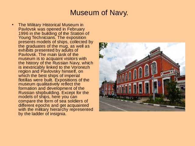 Museum of Navy. The Military Historical Museum in Pavlovsk was opened in February 1996 in the building of the Station of Young Technicians. The exposition presents models of ships, collected by the graduates of the mug, as well as exhibits presented by adults of Pavlovsk. The main task of the museum is to acquaint visitors with the history of the Russian Navy, which is inextricably linked to the Voronezh region and Pavlovsky himself, on which the best ships of imperial flotillas were built. Expositions of the museum qualitatively reflect the formation and development of the Russian shipbuilding. Except for the models of ships, here you can compare the form of sea soldiers of different epochs and get acquainted with the military hierarchy represented by the ladder of insignia . 