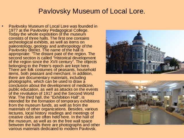 Pavlovsky Museum of Local Lore. Pavlovsky Museum of Local Lore was founded in 1977 at the Pavlovsky Pedagogical College. Today the whole exposition of the museum consists of three halls. The first one contains archeological exhibits, as well as items on paleontology, geology and anthropology of the Pavlovsky district. The name of the hall is appropriate: 