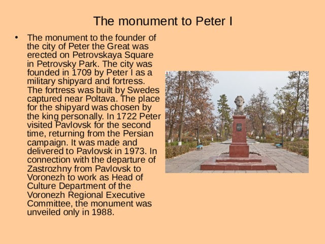 The monument to Peter I The monument to the founder of the city of Peter the Great was erected on Petrovskaya Square in Petrovsky Park. The city was founded in 1709 by Peter I as a military shipyard and fortress. The fortress was built by Swedes captured near Poltava. The place for the shipyard was chosen by the king personally. In 1722 Peter visited Pavlovsk for the second time, returning from the Persian campaign. It was made and delivered to Pavlovsk in 1973. In connection with the departure of Zastrozhny from Pavlovsk to Voronezh to work as Head of Culture Department of the Voronezh Regional Executive Committee, the monument was unveiled only in 1988. 