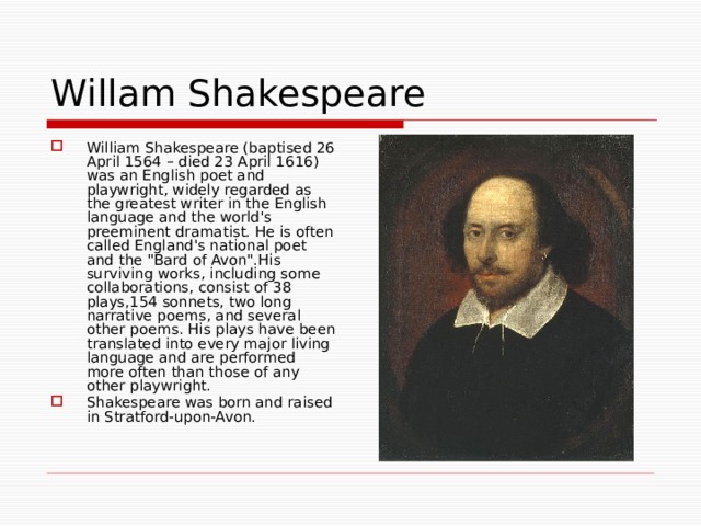Willam Shakespeare William Shakespeare (baptised 26 April 1564 – died 23 April 1616) was an English poet and playwright, widely regarded as the greatest writer in the English language and the world's preeminent dramatist. He is often called England's national poet and the 