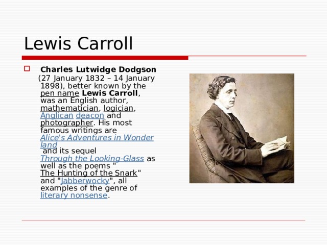 Lewis Carroll Charles Lutwidge Dodgson   (27 January 1832 – 14 January 1898), better known by the pen name  Lewis Carroll , was an English author, mathematician , logician , Anglican  deacon and photographer . His most famous writings are Alice's Adventures in Wonderland and its sequel Through the Looking-Glass as well as the poems 
