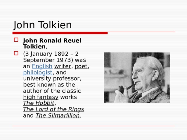 John Tolkien John Ronald Reuel Tolkien , (3 January 1892 – 2 September 1973) was an English  writer , poet , philologist , and university professor, best known as the author of the classic high fantasy works The Hobbit , The Lord of the Rings and The Silmarillion . 