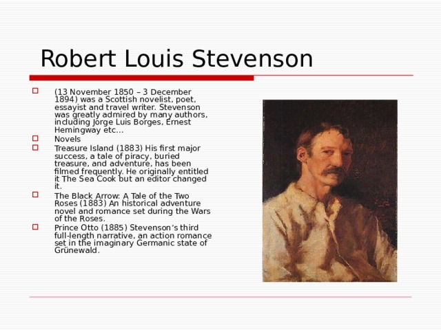  Robert Louis Stevenson (13 November 1850 – 3 December 1894) was a Scottish novelist, poet, essayist and travel writer. Stevenson was greatly admired by many authors, including Jorge Luis Borges, Ernest Hemingway etc… Novels Treasure Island (1883) His first major success, a tale of piracy, buried treasure, and adventure, has been filmed frequently. He originally entitled it The Sea Cook but an editor changed it. The Black Arrow: A Tale of the Two Roses (1883) An historical adventure novel and romance set during the Wars of the Roses. Prince Otto (1885) Stevenson’s third full-length narrative, an action romance set in the imaginary Germanic state of Grünewald. 