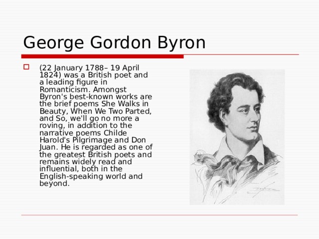 George Gordon Byron (22 January 1788– 19 April 1824) was a British poet and a leading figure in Romanticism. Amongst Byron's best-known works are the brief poems She Walks in Beauty, When We Two Parted, and So, we'll go no more a roving, in addition to the narrative poems Childe Harold's Pilgrimage and Don Juan. He is regarded as one of the greatest British poets and remains widely read and influential, both in the English-speaking world and beyond. 