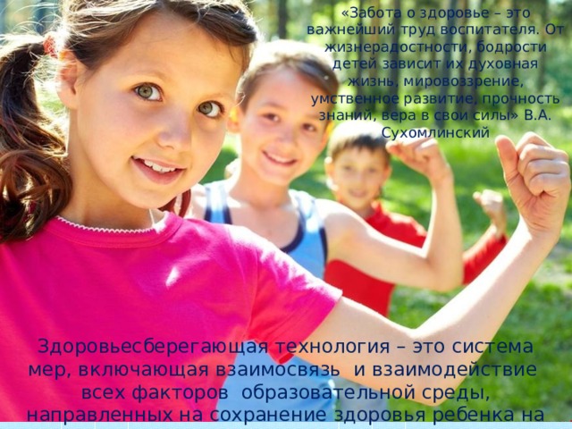«Забота о здоровье – это важнейший труд воспитателя. От жизнерадостности, бодрости детей зависит их духовная жизнь, мировоззрение, умственное развитие, прочность знаний, вера в свои силы» В.А. Сухомлинский Здоровьесберегающая технология – это система мер, включающая взаимосвязь и взаимодействие всех факторов образовательной среды, направленных на сохранение здоровья ребенка на всех этапах его обучения и развития . 
