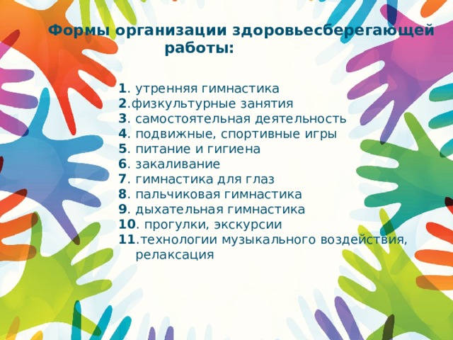 Формы организации здоровьесберегающей  работы: 1 . утренняя гимнастика 2 .физкультурные занятия 3 . самостоятельная деятельность 4 . подвижные, спортивные игры 5 . питание и гигиена 6 . закаливание 7 . гимнастика для глаз 8 . пальчиковая гимнастика 9 . дыхательная гимнастика 10 . прогулки, экскурсии 11 .технологии музыкального воздействия, релаксация 