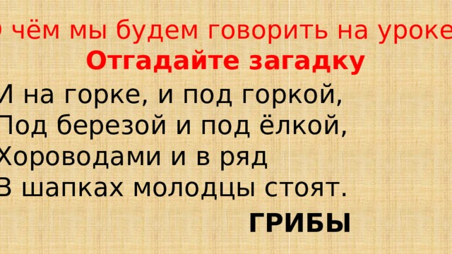 О чём мы будем говорить на уроке? Отгадайте загадку И на горке, и под горкой, Под березой и под ёлкой, Хороводами и в ряд В шапках молодцы стоят. ГРИБЫ 