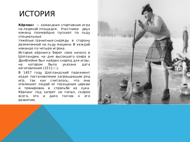 История Кёрлинг   — командная спортивная игра на ледяной площадке. Участники двух команд поочерёдно пускают по льду специальные тяжёлые гранитные снаряды в сторону размеченной на льду мишени. В каждой команде по четыре игрока. История кёрлинга берет свое начало в Шотландии, на дне высохшего озера в Данблейне был найден снаряд для игры, на котором была указана дата изготовления (1511 г.). В 1457 году Шотландский парламент издал постановление запрещающее ряд игр, так как считалось, что они отвлекают людей от посещения церкви и тренировок в стрельбе из лука. Кёрлинг под запрет не попал, скорее всего, это и дало толчок к его развитию.   