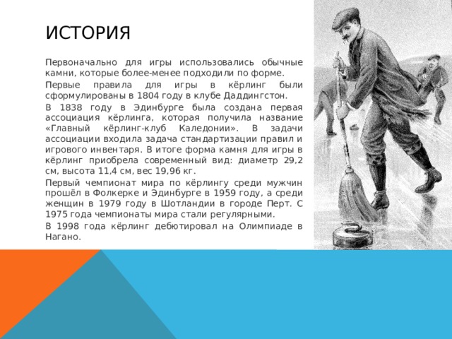 История Первоначально для игры использовались обычные камни, которые более-менее подходили по форме. Первые правила для игры в кёрлинг были сформулированы в 1804 году в клубе Даддингстон. В 1838 году в Эдинбурге была создана первая ассоциация кёрлинга, которая получила название «Главный кёрлинг-клуб Каледонии». В задачи ассоциации входила задача стандартизации правил и игрового инвентаря. В итоге форма камня для игры в кёрлинг приобрела современный вид: диаметр 29,2 см, высота 11,4 см, вес 19,96 кг. Первый чемпионат мира по кёрлингу среди мужчин прошёл в Фолкерке и Эдинбурге в 1959 году, а среди женщин в 1979 году в Шотландии в городе Перт. С 1975 года чемпионаты мира стали регулярными. В 1998 года кёрлинг дебютировал на Олимпиаде в Нагано. 