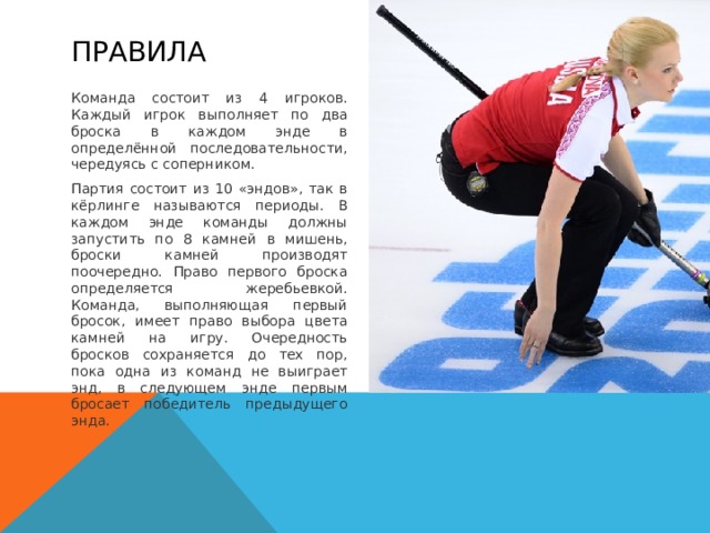 Правила Команда состоит из 4 игроков. Каждый игрок выполняет по два броска в каждом энде в определённой последовательности, чередуясь с соперником. Партия состоит из 10 «эндов», так в кёрлинге называются периоды. В каждом энде команды должны запустить по 8 камней в мишень, броски камней производят поочередно. Право первого броска определяется жеребьевкой. Команда, выполняющая первый бросок, имеет право выбора цвета камней на игру. Очередность бросков сохраняется до тех пор, пока одна из команд не выиграет энд, в следующем энде первым бросает победитель предыдущего энда.  