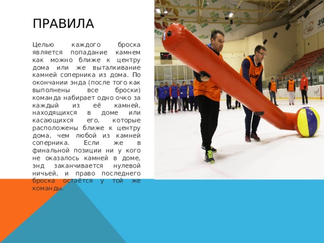 Правила Целью каждого броска является попадание камнем как можно ближе к центру дома или же выталкивание камней соперника из дома. По окончании энда (после того как выполнены все броски) команда набирает одно очко за каждый из её камней, находящихся в доме или касающихся его, которые расположены ближе к центру дома, чем любой из камней соперника. Если же в финальной позиции ни у кого не оказалось камней в доме, энд заканчивается нулевой ничьей, и право последнего броска остаётся у той же команды. 