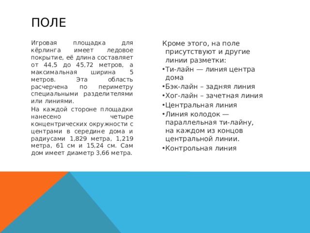 поле Игровая площадка для кёрлинга имеет ледовое покрытие, её длина составляет от 44,5 до 45,72 метров, а максимальная ширина 5 метров. Эта область расчерчена по периметру специальными разделителями или линиями. Кроме этого, на поле присутствуют и другие линии разметки: На каждой стороне площадки нанесено четыре концентрических окружности с центрами в середине дома и радиусами 1,829 метра, 1,219 метра, 61 см и 15,24 см. Сам дом имеет диаметр 3,66 метра. Ти-лайн — линия центра дома Бэк-лайн – задняя линия Хог-лайн – зачетная линия Центральная линия Линия колодок — параллельная ти-лайну, на каждом из концов центральной линии. Контрольная линия   