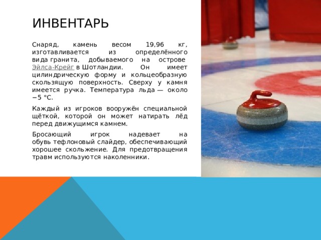Инвентарь Снаряд, камень весом 19,96 кг, изготавливается из определённого вида гранита, добываемого на острове  Эйлса-Крейг  в Шотландии. Он имеет цилиндрическую форму и кольцеобразную скользящую поверхность. Сверху у камня имеется ручка. Температура льда — около −5 °C. Каждый из игроков вооружён специальной щёткой, которой он может натирать лёд перед движущимся камнем. Бросающий игрок надевает на обувь тефлоновый слайдер, обеспечивающий хорошее скольжение. Для предотвращения травм используются наколенники.  