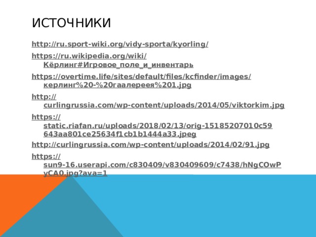 Источники http://ru.sport-wiki.org/vidy-sporta/kyorling / https://ru.wikipedia.org/wiki/ Кёрлинг#Игровое_поле_и_инвентарь https://overtime.life/sites/default/files/kcfinder/images/ керлинг%20-%20гаалереея%201. jpg http:// curlingrussia.com/wp-content/uploads/2014/05/viktorkim.jpg https:// static.riafan.ru/uploads/2018/02/13/orig-15185207010c59643aa801ce25634f1cb1b1444a33.jpeg http:// curlingrussia.com/wp-content/uploads/2014/02/91.jpg https:// sun9-16.userapi.com/c830409/v830409609/c7438/hNgCOwPyCA0.jpg?ava=1  