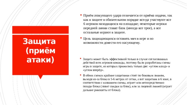 Приём атакующего удара отличается от приёма подачи, так как в защите в обязательном порядке всегда участвуют все 6 игроков находящихся на площадке; некоторые игроки передней линии ставят блок (иногда все трое), а все остальные играют в защите. Цель защищающихся оставить мяч в игре и по возможности довести его пасующему. Защита  (приём атаки)   Защита может быть эффективной только в случае согласованных действий всех игроков команды, поэтому были разработаны схемы игры в защите, из которых прижились только две: «углом назад» и «углом вперёд». В обеих схемах крайние защитники стоят по боковым линиям, выходя из-за блока в 5-6 метрах от сетки, а вот защитник в 6 зоне, в соответствии с названием схемы, играет или непосредственно позади блока (ловит скидки за блок), или за лицевой линией (играет дальние рикошеты от блока). 