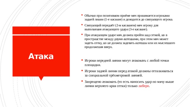 Обычно при позитивном приёме мяч принимается игроками задней линии (1-е касание) и доводится до связующего игрока. Связующий передаёт (2-м касанием) мяч игроку для выполнения атакующего удара (3-е касание). При атакующем ударе мяч должен пройти над сеткой, но в пространстве между двумя антеннами, при этом мяч может задеть сетку, но не должен задевать антенны или их мысленного продолжения вверх. Атака Игроки передней линии могут атаковать с любой точки площадки. Игроки задней линии перед атакой должны отталкиваться за специальной трёхметровой линией. Запрещено атаковать (то есть наносить удар по мячу выше линии верхнего края сетки) только либеро . 
