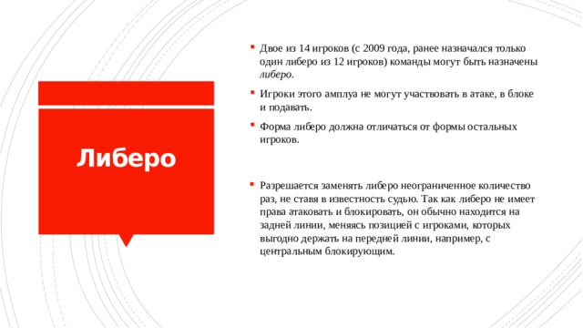 Двое из 14 игроков (с 2009 года, ранее назначался только один либеро из 12 игроков) команды могут быть назначены либеро . Игроки этого амплуа не могут участвовать в атаке, в блоке и подавать. Форма либеро должна отличаться от формы остальных игроков. Либеро   Разрешается заменять либеро неограниченное количество раз, не ставя в известность судью. Так как либеро не имеет права атаковать и блокировать, он обычно находится на задней линии, меняясь позицией с игроками, которых выгодно держать на передней линии, например, с центральным блокирующим. 