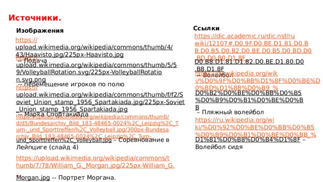 Источники. Ссылки Изображения https://dic.academic.ru/dic.nsf/ruwiki/12107#.D0.9F.D0.BE.D1.81.D0.BB.D0.B5.D0.B2.D0.BE.D0.B5.D0.BD.D0.BD.D0.B0.D1.8F_. D0.B8.D1.81.D1.82.D0.BE.D1.80.D0.B8.D1.8F  -- Волейбол https:// upload.wikimedia.org/wikipedia/commons/thumb/4/43/Haavisto.jpg/225px-Haavisto.jpg  -- Подача https:// upload.wikimedia.org/wikipedia/commons/thumb/5/59/VolleyballRotation.svg/225px-VolleyballRotation.svg.png  -- перемещение игроков по полю https://ru.wikipedia.org/wiki/%D0%9F%D0%BB%D1%8F%D0%B6%D0%BD%D1%8B%D0%B9_% D0%B2%D0%BE%D0%BB%D0%B5%D0%B9%D0%B1%D0%BE%D0%BB – Пляжный волейбол https:// upload.wikimedia.org/wikipedia/commons/thumb/f/f2/Soviet_Union_stamp_1956_Spartakiada.jpg/225px-Soviet_Union_stamp_1956_Spartakiada.jpg  -- Марка Спортакиада https://upload.wikimedia.org/wikipedia/commons/thumb/d/d5/Bundesarchiv_Bild_183-48465-0024%2C_Leipzig%2C_Turn-_und_Sporttreffen%2C_Volleyball.jpg/300px-Bundesarchiv_Bild_183-48465-0024%2C_Leipzig%2C_Turn-_ und_Sporttreffen%2C_Volleyball.jpg  – Соревнование в Лейпциге (слайд 4) https://ru.wikipedia.org/wiki/%D0%92%D0%BE%D0%BB%D0%B5%D0%B9%D0%B1%D0%BE%D0%BB_% D1%81%D0%B8%D0%B4%D1%8F – Волейбол сидя https://upload.wikimedia.org/wikipedia/commons/thumb/7/78/William_G._Morgan.jpg/225px-William_G._ Morgan.jpg  -- Портрет Моргана. 