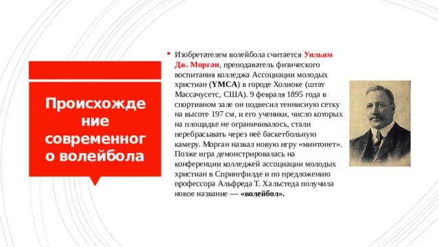Изобретателем волейбола считается Уильям Дж. Морган , преподаватель физического воспитания колледжа Ассоциации молодых христиан ( YMCA ) в городе Холиоке (штат Массачусетс, США). 9 февраля 1895 года в спортивном зале он подвесил теннисную сетку на высоте 197 см, и его ученики, число которых на площадке не ограничивалось, стали перебрасывать через неё баскетбольную камеру. Морган назвал новую игру «минтонет». Позже игра демонстрировалась на конференции колледжей ассоциации молодых христиан в Спрингфилде и по предложению профессора Альфреда Т. Хальстеда получила новое название — «волейбол». Происхождение современного волейбола 