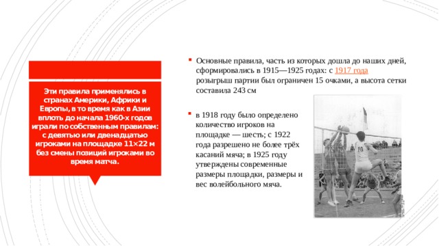 Основные правила, часть из которых дошла до наших дней, сформировались в 1915—1925 годах: с 1917 года розыгрыш партии был ограничен 15 очками, а высота сетки составила 243 см Эти правила применялись в странах Америки, Африки и Европы, в то время как в Азии вплоть до начала 1960-х годов играли по собственным правилам: с девятью или двенадцатью игроками на площадке 11×22 м без смены позиций игроками во время матча. в 1918 году было определено количество игроков на площадке — шесть; с 1922 года разрешено не более трёх касаний мяча; в 1925 году утверждены современные размеры площадки, размеры и вес волейбольного мяча. 