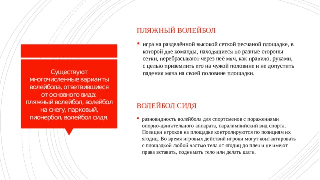 пляжный волейбол игра на разделённой высокой сеткой песчаной площадке, в которой две команды, находящиеся по разные стороны сетки, перебрасывают через неё мяч, как правило, руками, с целью приземлить его на чужой половине и не допустить падения мяча на своей половине площадки. Существуют многочисленные варианты волейбола, ответвившиеся от основного вида:  пляжный волейбол, волейбол на снегу, парковый, пионербол, волейбол сидя. Волейбол сидя разновидность волейбола для спортсменов с поражениями опорно-двигательного аппарата, паралимпийский вид спорта. Позиции игроков на площадке контролируются по позициям их ягодиц. Во время игровых действий игроки могут контактировать с площадкой любой частью тела от ягодиц до плеч и не имеют права вставать, поднимать тело или делать шаги. 