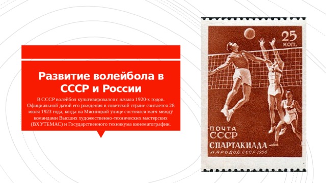 Развитие волейбола в СССР и России В СССР волейбол культивировался с начала 1920-х годов. Официальной датой его рождения в советской стране считается 28 июля 1923 года, когда на Мясницкой улице состоялся матч между командами Высших художественно-технических мастерских (ВХУТЕМАС) и Государственного техникума кинематографии. 