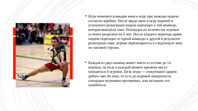 Игра начинается вводом мяча в игру при помощи подачи согласно жребию. После ввода мяча в игру подачей и успешного розыгрыша подача переходит к той команде, которая выиграла очко. Площадка по количеству игроков условно разделена на 6 зон. После каждого перехода право подачи переходит от одной команды к другой в результате розыгрыша очка, игроки перемещаются в следующую зону по часовой стрелке. Каждая из двух команд может иметь в составе до 14 игроков, на поле в каждый момент времени могут находиться 6 игроков. Цель игры — атакующим ударом добить мяч до пола , то есть до игровой поверхности площадки половины противника, или заставить его ошибиться. 