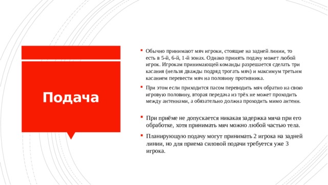 Обычно принимают мяч игроки, стоящие на задней линии, то есть в 5-й, 6-й, 1-й зонах. Однако принять подачу может любой игрок. Игрокам принимающей команды разрешается сделать три касания (нельзя дважды подряд трогать мяч) и максимум третьим касанием перевести мяч на половину противника. При этом если приходится пасом переводить мяч обратно на свою игровую половину, вторая передача из трёх не может проходить между антеннами, а обязательно должна проходить мимо антенн. Подача При приёме не допускается никакая задержка мяча при его обработке, хотя принимать мяч можно любой частью тела. Планирующую подачу могут принимать 2 игрока на задней линии, но для приема силовой подачи требуется уже 3 игрока. 