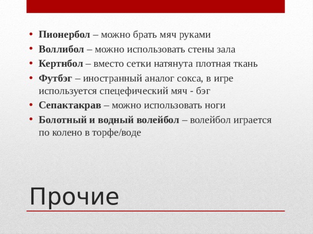 Пионербол – можно брать мяч руками Воллибол – можно использовать стены зала Кертнбол – вместо сетки натянута плотная ткань Футбэг – иностранный аналог сокса, в игре используется спецефический мяч - бэг Сепактакрав – можно использовать ноги Болотный и водный волейбол – волейбол играется по колено в торфе/воде Прочие 