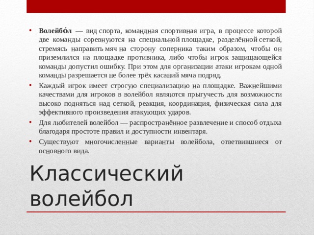 Волейбо́л   — вид спорта, командная спортивная игра, в процессе которой две команды соревнуются на специальной площадке, разделённой сеткой, стремясь направить мяч на сторону соперника таким образом, чтобы он приземлился на площадке противника, либо чтобы игрок защищающейся команды допустил ошибку. При этом для организации атаки игрокам одной команды разрешается не более трёх касаний мяча подряд. Каждый игрок имеет строгую специализацию на площадке. Важнейшими качествами для игроков в волейбол являются прыгучесть для возможности высоко подняться над сеткой, реакция, координация, физическая сила для эффективного произведения атакующих ударов. Для любителей волейбол — распространённое развлечение и способ отдыха благодаря простоте правил и доступности инвентаря. Существуют многочисленные варианты волейбола, ответвившиеся от основного вида. Классический волейбол  