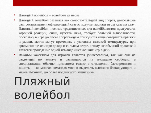 Пляжный волейбол – волейбол на песке. Пляжный волейбол развился как самостоятельный вид спорта, наибольшее распространение и официальный статус получил вариант игры «два на два». Пляжный волейбол, помимо традиционных для волейболистов прыгучести, хорошей реакции, силы, чувства мяча, требует большей выносливости, поскольку в игре на песке спортсменам приходится чаще совершать прыжки и рывки, матчи могут проходить в условиях высокой температуры, при ярком солнце или при дожде и сильном ветре, к тому же обычной практикой является проведение одной командой нескольких игр в день. Важным качеством для игроков является универсализм, так как они не разделены по амплуа и размещаются на площадке свободно, а специализация обычно применима только в отношении блокирования и защиты — во многих командах можно выделить высокого блокирующего и менее высокого, но более подвижного защитника. Пляжный волейбол 