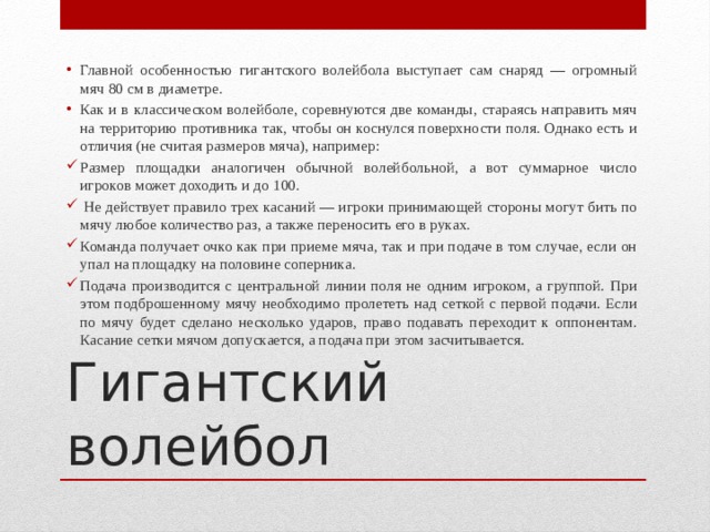 Главной особенностью гигантского волейбола выступает сам снаряд — огромный мяч 80 см в диаметре. Как и в классическом волейболе, соревнуются две команды, стараясь направить мяч на территорию противника так, чтобы он коснулся поверхности поля. Однако есть и отличия (не считая размеров мяча), например: Размер площадки аналогичен обычной волейбольной, а вот суммарное число игроков может доходить и до 100.  Не действует правило трех касаний — игроки принимающей стороны могут бить по мячу любое количество раз, а также переносить его в руках. Команда получает очко как при приеме мяча, так и при подаче в том случае, если он упал на площадку на половине соперника. Подача производится с центральной линии поля не одним игроком, а группой. При этом подброшенному мячу необходимо пролететь над сеткой с первой подачи. Если по мячу будет сделано несколько ударов, право подавать переходит к оппонентам. Касание сетки мячом допускается, а подача при этом засчитывается. Гигантский волейбол 
