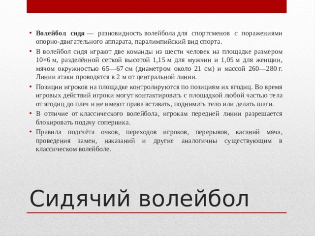 Волейбол сидя  — разновидность волейбола для спортсменов с поражениями опорно-двигательного аппарата, паралимпийский вид спорта. В волейбол сидя играют две команды из шести человек на площадке размером 10×6 м, разделённой сеткой высотой 1,15 м для мужчин и 1,05 м для женщин, мячом окружностью 65—67 см (диаметром около 21 см) и массой 260—280 г. Линии атаки проводятся в 2 м от центральной линии. Позиции игроков на площадке контролируются по позициям их ягодиц. Во время игровых действий игроки могут контактировать с площадкой любой частью тела от ягодиц до плеч и не имеют права вставать, поднимать тело или делать шаги. В отличие от классического волейбола, игрокам передней линии разрешается блокировать подачу соперника. Правила подсчёта очков, переходов игроков, перерывов, касаний мяча, проведения замен, наказаний и другие аналогичны существующим в классическом волейболе. Сидячий волейбол 