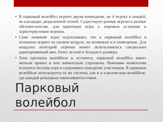 В парковый волейбол играют двумя командами, по 4 игрока в каждой, на площадке, разделенной сеткой. Существуют разные версии и разные обстоятельнства, для адаптации игры к игровым условиям и характеристикам игроков. Само название игры подсказывает, что в парковый волейбол в основном играют на свежем воздухе, но возможно и в помещении. Для младших категорий игроков может использоваться специально адаптированный мяч, более легкий и большего размера. Хотя признаки волейбола и остаются, парковый волейбол имеет меньше правил и они значительно упрощены. Важными моментами остаются честная игра и спортивное поведение участников. В парковом волейболе используется та же система, как и в класическом волейболе, где каждый розыгрыш заканчивается очком. Парковый волейбол 