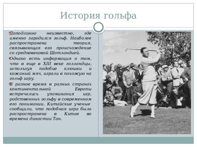 История гольфа Доподлинно неизвестно, где именно зародился гольф. Наиболее распространена теория, связывающая его происхождение со средневековой Шотландией. Однако есть информация о том, что в еще в XIII веке голландцы, используя подобие клюшки и кожаный мяч, играли в похожую на гольф игру. В разное время в разных странах континентальной Европы встречались упоминания игр, родственных гольфу в современном его понимании. Китайские ученые  сообщили, что подобная игра была распространена в Китае во времена династии Тан. 