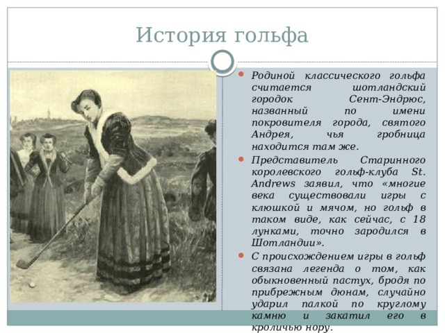 История гольфа Родиной классического гольфа считается шотландский городок Сент-Эндрюс, названный по имени покровителя города, святого Андрея, чья гробница находится там же. Представитель Старинного королевского гольф-клуба St. Andrews заявил, что «многие века существовали игры с клюшкой и мячом, но гольф в таком виде, как сейчас, с 18 лунками, точно зародился в Шотландии». С происхождением игры в гольф связана легенда о том, как обыкновенный пастух, бродя по прибрежным дюнам, случайно ударил палкой по круглому камню и закатил его в кроличью нору.   