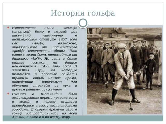 История гольфа Исторически слово «гольф» (англ. golf) было в первый раз письменно упомянуто в шотландском статуте 1457 года как «gouf», возможно, образованного от шотландского «goulf», означавшего «бить». Это слово может быть производным от датского «kolf». Но есть и более ранние ссылки на данное наименование: 1452 году Яков II запретил игру, на которую вельможи и простые солдаты тратили столь ценное время, отведенное изначально для обучения стрельбы из лука и прочим ратным искусствам. Именно в Шотландии были зафиксированы первые правила игры в гольф, а первые турниры проводились между шотландскими городами. В скором времени игра в гольф распространилась по всей Англии, а затем и по всему миру. 