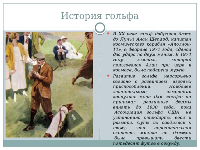 История гольфа В XX веке гольф добрался даже до Луны! Алан Шепард, капитан космического корабля «Аполлон-14», в феврале 1971 года, сделал два удара по двум мячам. В 1974 году клюшка, которой пользовался Алан при игре в космосе, была подарена музею. Развитие гольфа неразрывно связано с развитием  игровых приспособлений. Наиболее значительные изменения коснулись мяча для гольфа: он принимал различные формы вплоть до 1930 года, пока  Ассоциация гольфа США  не установила стандарты веса и размера. Суть их сводилась к тому, что первоначальная скорость мячика не должна  была превышать двести пятьдесят футов в секунду. 