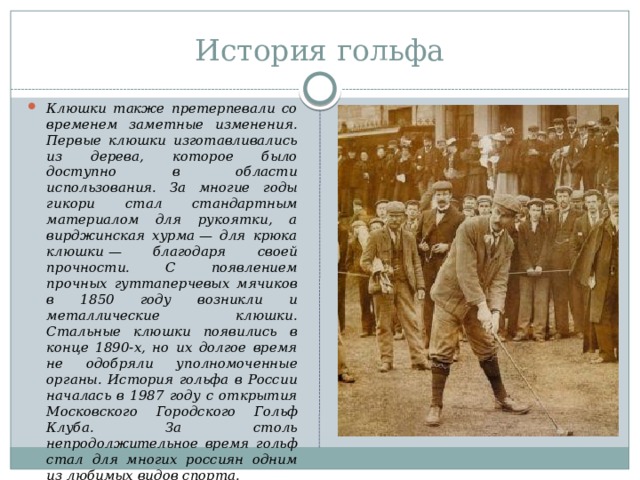 История гольфа Клюшки также претерпевали со временем заметные изменения. Первые клюшки изготавливались из дерева, которое было доступно в области использования. За многие годы гикори стал стандартным материалом для рукоятки, а вирджинская хурма — для крюка клюшки — благодаря своей прочности. С появлением прочных гуттаперчевых мячиков в 1850 году возникли и металлические клюшки. Стальные клюшки появились в конце 1890-х, но их долгое время не одобряли уполномоченные органы. История гольфа в России началась в 1987 году с открытия Московского Городского Гольф Клуба. За столь непродолжительное время гольф стал для многих россиян одним из любимых видов спорта. 