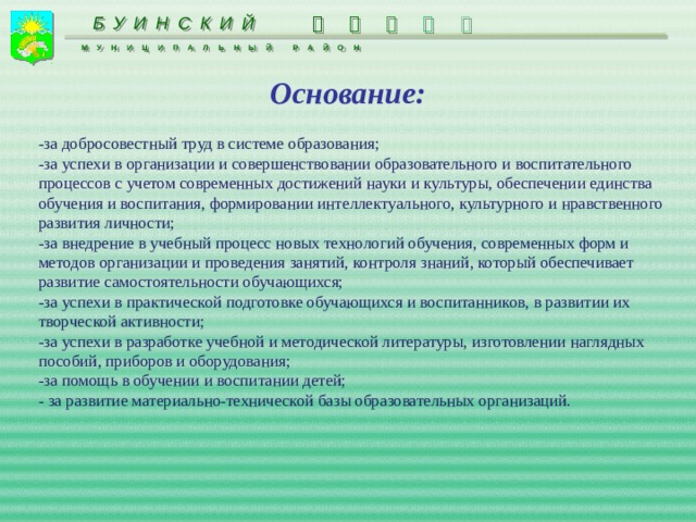  БУИНСКИЙ     МУНИЦИПАЛЬНЫЙ РАЙОН Основание: -за добросовестный труд в системе образования; -за успехи в организации и совершенствовании образовательного и воспитательного процессов с учетом современных достижений науки и культуры, обеспечении единства обучения и воспитания, формировании интеллектуального, культурного и нравственного развития личности; -за внедрение в учебный процесс новых технологий обучения, современных форм и методов организации и проведения занятий, контроля знаний, который обеспечивает развитие самостоятельности обучающихся; -за успехи в практической подготовке обучающихся и воспитанников, в развитии их творческой активности; -за успехи в разработке учебной и методической литературы, изготовлении наглядных пособий, приборов и оборудования; -за помощь в обучении и воспитании детей; - за развитие материально-технической базы образовательных организаций. 