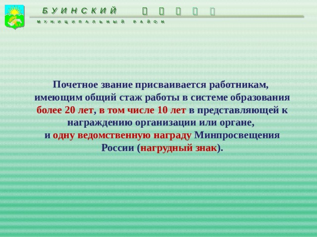   БУИНСКИЙ    МУНИЦИПАЛЬНЫЙ РАЙОН  Почетное звание присваивается работникам, имеющим общий стаж работы в системе образования более 20 лет , в том числе 10 лет в представляющей к награждению организации или органе, и одну ведомственную награду Минпросвещения России ( нагрудный знак ).  