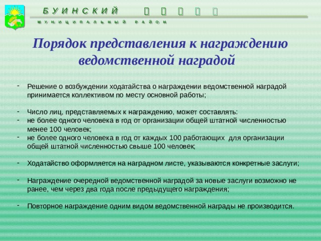      БУИНСКИЙ МУНИЦИПАЛЬНЫЙ РАЙОН Порядок представления к награждению ведомственной наградой Решение о возбуждении ходатайства о награждении ведомственной наградой принимается коллективом по месту основной работы;  Число лиц, представляемых к награждению, может составлять: не более одного человека в год от организации общей штатной численностью менее 100 человек; не более одного человека в год от каждых 100 работающих для организации общей штатной численностью свыше 100 человек; Ходатайство оформляется на наградном листе, указываются конкретные заслуги; Награждение очередной ведомственной наградой за новые заслуги возможно не ранее, чем через два года после предыдущего награждения; Повторное награждение одним видом ведомственной награды не производится. 