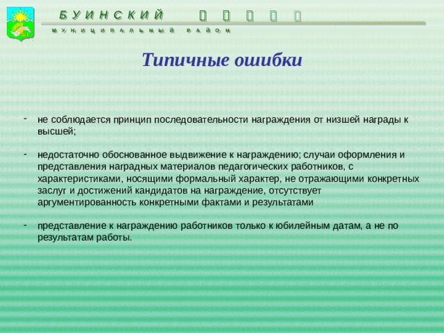      БУИНСКИЙ МУНИЦИПАЛЬНЫЙ РАЙОН Типичные ошибки не соблюдается принцип последовательности награждения от низшей награды к высшей; недостаточно обоснованное выдвижение к награждению; случаи оформления и представления наградных материалов педагогических работников, с характеристиками, носящими формальный характер, не отражающими конкретных заслуг и достижений кандидатов на награждение, отсутствует аргументированность конкретными фактами и результатами представление к награждению работников только к юбилейным датам, а не по результатам работы. 
