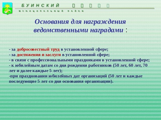 БУИНСКИЙ      МУНИЦИПАЛЬНЫЙ РАЙОН Основания для награждения ведомственными наградами : - за добросовестный труд в установленной сфере; - за достижения и заслуги в установленной сфере; - в связи с профессиональными праздниками в установленной сфере; - к юбилейным датам со дня рождения работников (50 лет, 60 лет, 70 лет и далее каждые 5 лет); -при праздновании юбилейных дат организаций (50 лет и каждые последующие 5 лет со дня основания организации).  