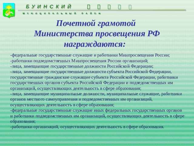      БУИНСКИЙ МУНИЦИПАЛЬНЫЙ РАЙОН Почетной грамотой  Министерства просвещения РФ награждаются: -федеральные государственные служащие и работники Минпросвещения России; -работники подведомственных Минпросвещения России организаций; -лица, замещающие государственные должности Российской Федерации; -лица, замещающие государственные должности субъекта Российской Федерации, государственные гражданские служащие субъекта Российской Федерации, работники государственных органов субъекта Российской Федерации и подведомственных им организаций, осуществляющих деятельность в сфере образования; -лица, замещающие муниципальные должности, муниципальные служащие, работники органов местного самоуправления и подведомственных им организаций, осуществляющих деятельность в сфере образования; -федеральные государственные служащие иных федеральных государственных органов и работники подведомственных им организаций, осуществляющих деятельность в сфере образования; -работники организаций, осуществляющих деятельность в сфере образования. 