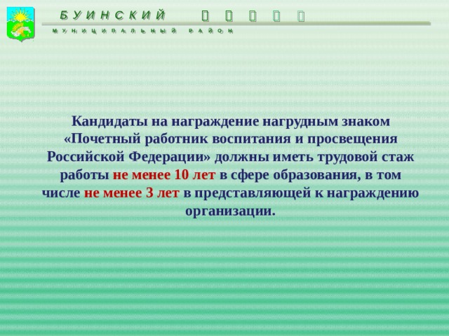 БУИНСКИЙ      МУНИЦИПАЛЬНЫЙ РАЙОН  Кандидаты на награждение нагрудным знаком «Почетный работник воспитания и просвещения Российской Федерации» должны иметь трудовой стаж работы не менее 10 лет в сфере образования, в том числе не менее 3 лет в представляющей к награждению организации. 